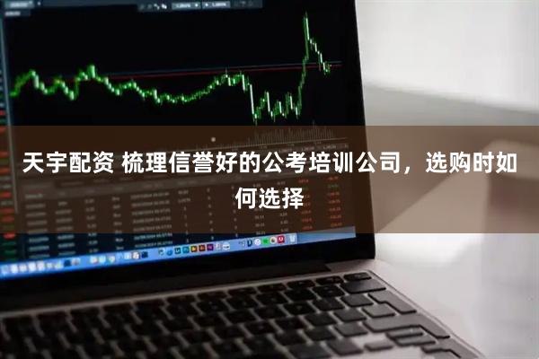 天宇配资 梳理信誉好的公考培训公司，选购时如何选择