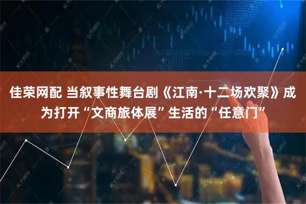 佳荣网配 当叙事性舞台剧《江南·十二场欢聚》成为打开“文商旅体展”生活的“任意门”
