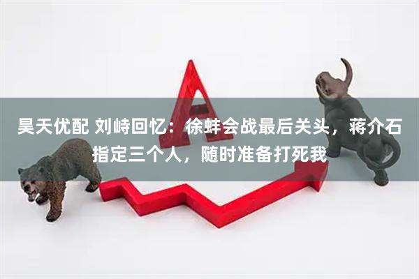 昊天优配 刘峙回忆：徐蚌会战最后关头，蒋介石指定三个人，随时准备打死我