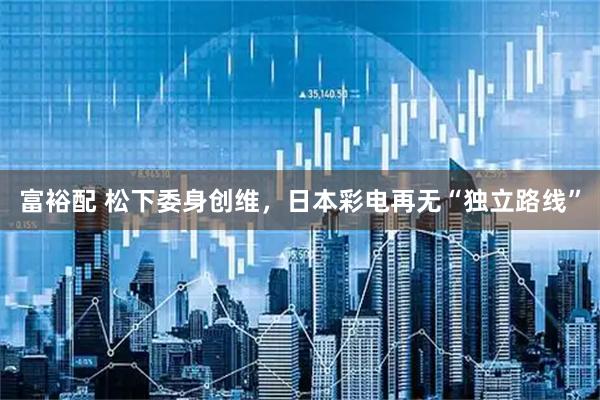 富裕配 松下委身创维，日本彩电再无“独立路线”
