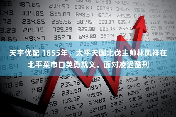 天宇优配 1855年，太平天国北伐主帅林凤祥在北平菜市口英勇就义。面对凌迟酷刑