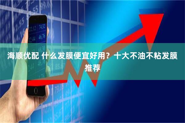 海顺优配 什么发膜便宜好用？十大不油不粘发膜推荐