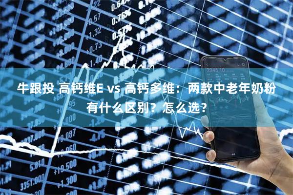 牛跟投 高钙维E vs 高钙多维：两款中老年奶粉有什么区别？怎么选？