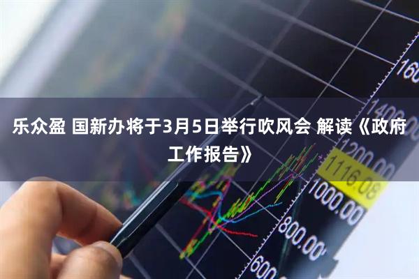 乐众盈 国新办将于3月5日举行吹风会 解读《政府工作报告》