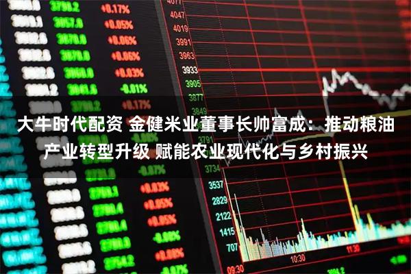 大牛时代配资 金健米业董事长帅富成：推动粮油产业转型升级 赋能农业现代化与乡村振兴
