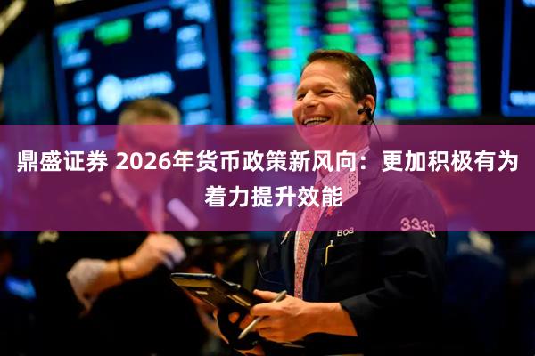 鼎盛证券 2026年货币政策新风向：更加积极有为  着力提升效能