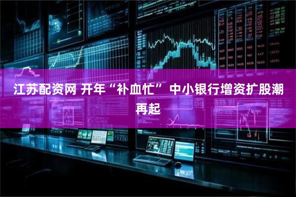 江苏配资网 开年“补血忙” 中小银行增资扩股潮再起