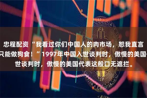 忠程配资 “我看过你们中国人的肉市场，恕我直言，你们的肉在美国只能做狗食！”1997年中国入世谈判时，傲慢的美国代表这般口无遮拦。