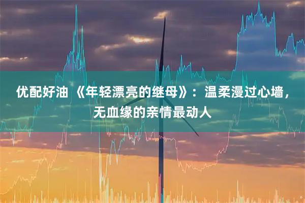 优配好油 《年轻漂亮的继母》：温柔漫过心墙，无血缘的亲情最动人