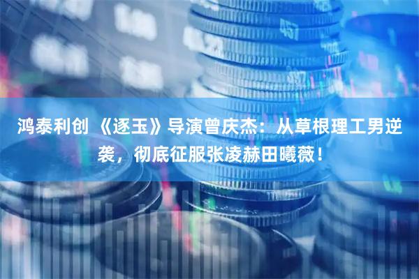 鸿泰利创 《逐玉》导演曾庆杰：从草根理工男逆袭，彻底征服张凌赫田曦薇！