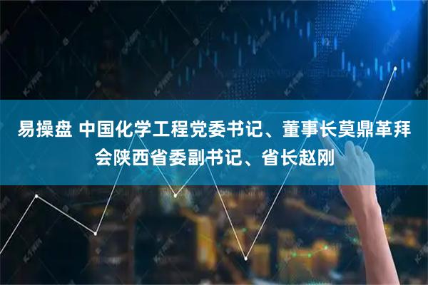 易操盘 中国化学工程党委书记、董事长莫鼎革拜会陕西省委副书记、省长赵刚