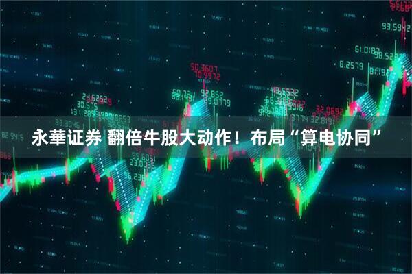 永華证券 翻倍牛股大动作！布局“算电协同”