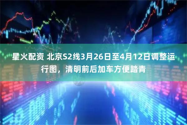 星火配资 北京S2线3月26日至4月12日调整运行图，清明前后加车方便踏青