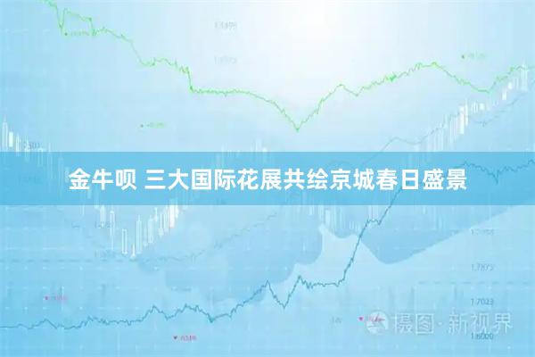 金牛呗 三大国际花展共绘京城春日盛景