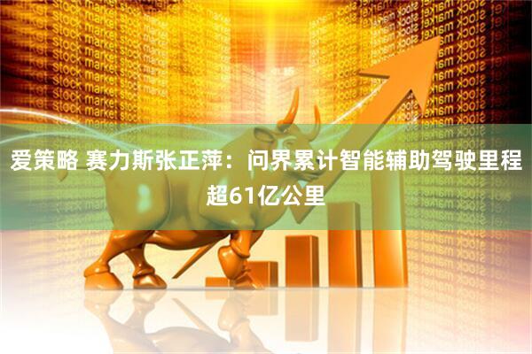 爱策略 赛力斯张正萍：问界累计智能辅助驾驶里程超61亿公里