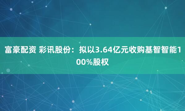 富豪配资 彩讯股份：拟以3.64亿元收购基智智能100%股权
