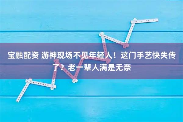 宝融配资 游神现场不见年轻人！这门手艺快失传了？老一辈人满是无奈