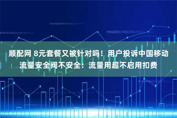 顺配网 8元套餐又被针对吗！用户投诉中国移动流量安全阀不安全：流量用超不启用扣费