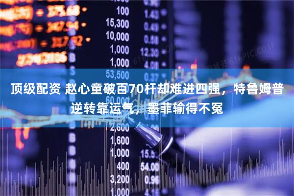顶级配资 赵心童破百70杆却难进四强，特鲁姆普逆转靠运气，墨菲输得不冤