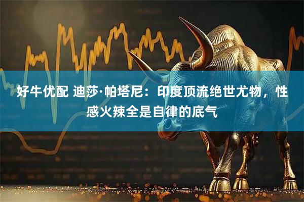 好牛优配 迪莎·帕塔尼：印度顶流绝世尤物，性感火辣全是自律的底气