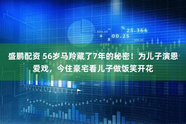 盛鹏配资 56岁马羚藏了7年的秘密！为儿子演恩爱戏，今住豪宅看儿子做饭笑开花