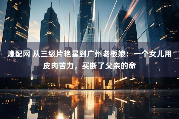 赚配网 从三级片艳星到广州老板娘：一个女儿用皮肉苦力，买断了父亲的命