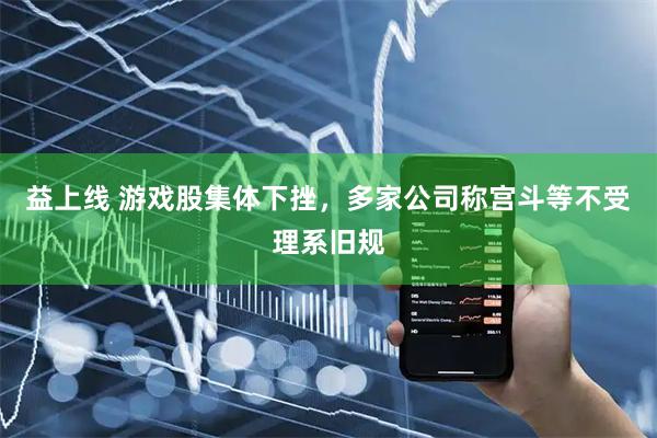 益上线 游戏股集体下挫，多家公司称宫斗等不受理系旧规