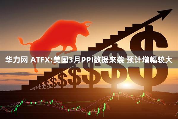 华力网 ATFX:美国3月PPI数据来袭 预计增幅较大