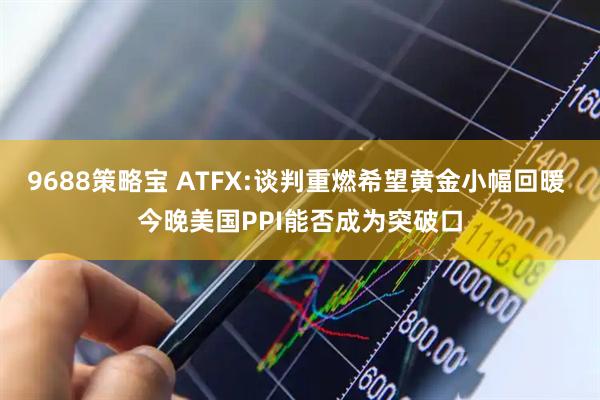 9688策略宝 ATFX:谈判重燃希望黄金小幅回暖 今晚美国PPI能否成为突破口