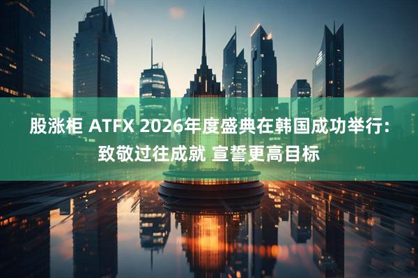 股涨柜 ATFX 2026年度盛典在韩国成功举行:致敬过往成就 宣誓更高目标