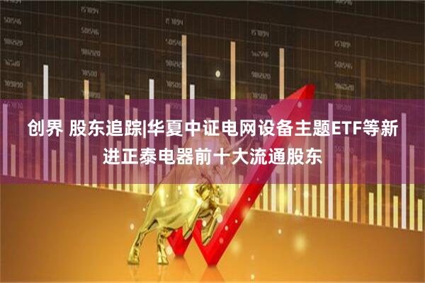 创界 股东追踪|华夏中证电网设备主题ETF等新进正泰电器前十大流通股东