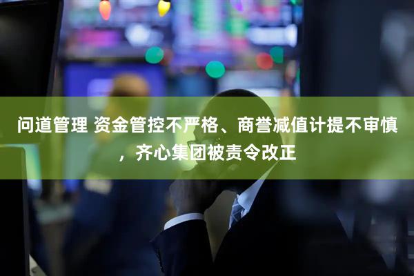 问道管理 资金管控不严格、商誉减值计提不审慎，齐心集团被责令改正