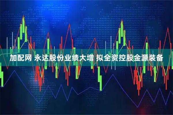 加配网 永达股份业绩大增 拟全资控股金源装备