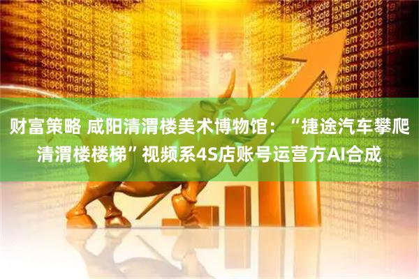财富策略 咸阳清渭楼美术博物馆：“捷途汽车攀爬清渭楼楼梯”视频系4S店账号运营方AI合成