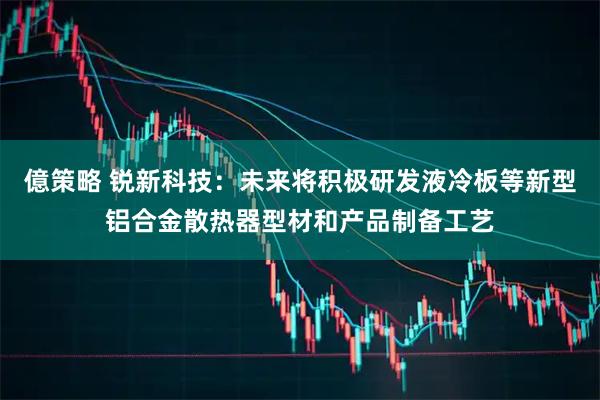 億策略 锐新科技：未来将积极研发液冷板等新型铝合金散热器型材和产品制备工艺