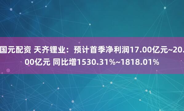 国元配资 天齐锂业：预计首季净利润17.00亿元~20.00亿元 同比增1530.31%~1818.01%