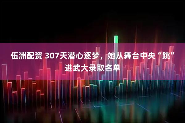 伍洲配资 307天潜心逐梦，她从舞台中央“跳”进武大录取名单