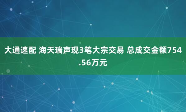 大通速配 海天瑞声现3笔大宗交易 总成交金额754.56万元