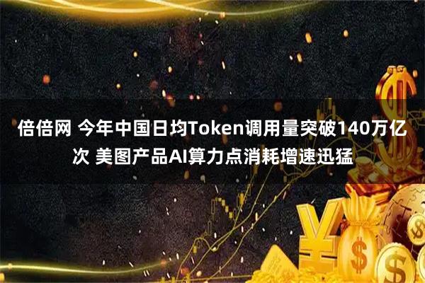 倍倍网 今年中国日均Token调用量突破140万亿次 美图产品AI算力点消耗增速迅猛