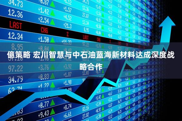 億策略 宏川智慧与中石油蓝海新材料达成深度战略合作