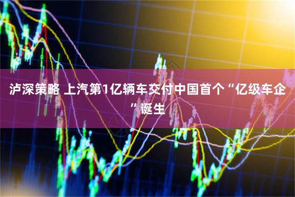 泸深策略 上汽第1亿辆车交付中国首个“亿级车企”诞生