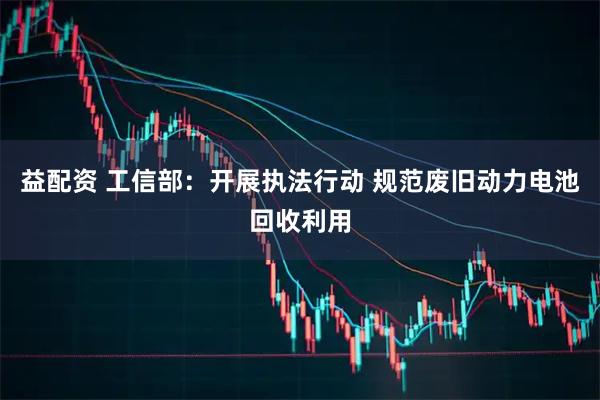 益配资 工信部：开展执法行动 规范废旧动力电池回收利用
