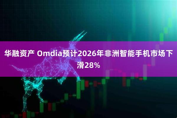 华融资产 Omdia预计2026年非洲智能手机市场下滑28%