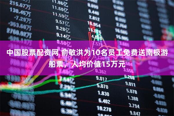 中国股票配资网 俞敏洪为10名员工免费送南极游船票，人均价值15万元