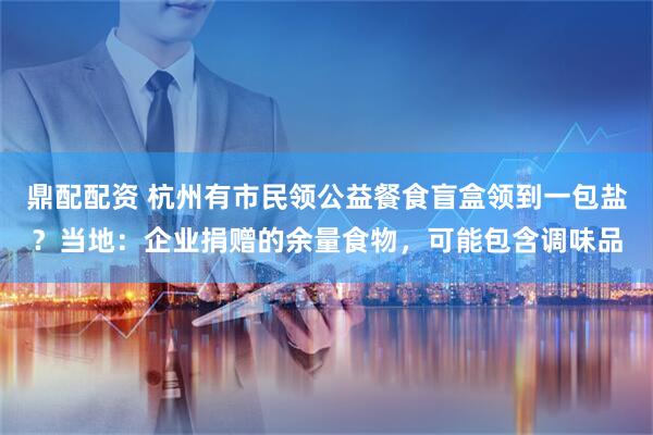 鼎配配资 杭州有市民领公益餐食盲盒领到一包盐？当地：企业捐赠的余量食物，可能包含调味品