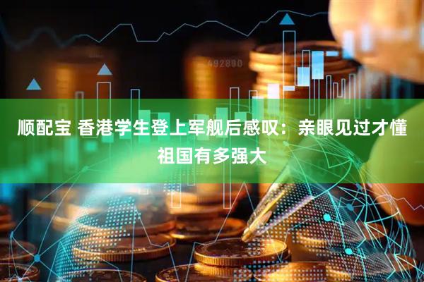 顺配宝 香港学生登上军舰后感叹：亲眼见过才懂祖国有多强大