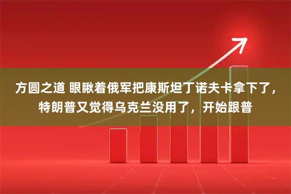 方圆之道 眼瞅着俄军把康斯坦丁诺夫卡拿下了，特朗普又觉得乌克兰没用了，开始跟普
