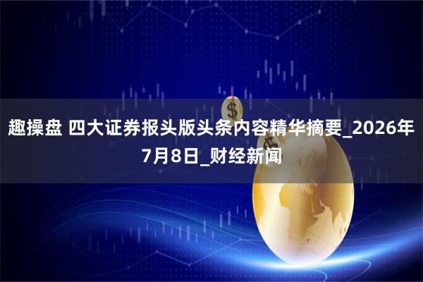 趣操盘 四大证券报头版头条内容精华摘要_2026年7月8日_财经新闻