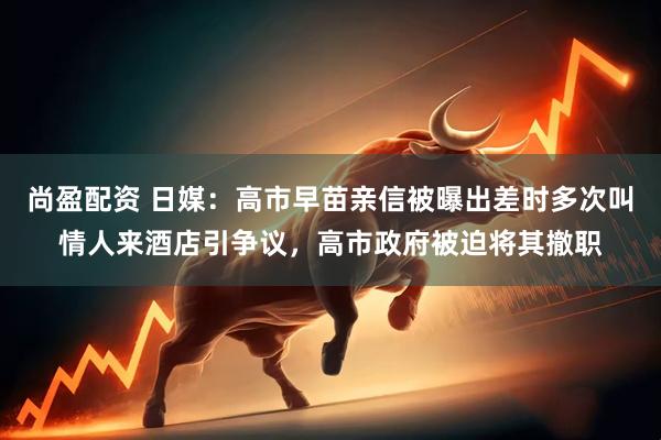 尚盈配资 日媒：高市早苗亲信被曝出差时多次叫情人来酒店引争议，高市政府被迫将其撤职