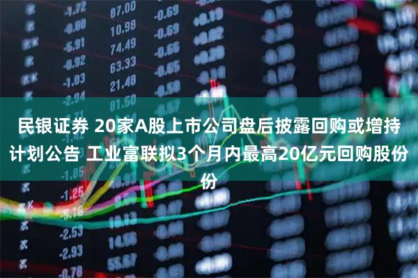 民银证券 20家A股上市公司盘后披露回购或增持计划公告 工业富联拟3个月内最高20亿元回购股份